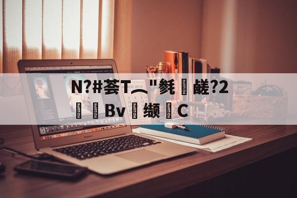 关于N?#荟T︵"毵蘉鹾?2抯Bv缬耟C的信息-网页版登录入口