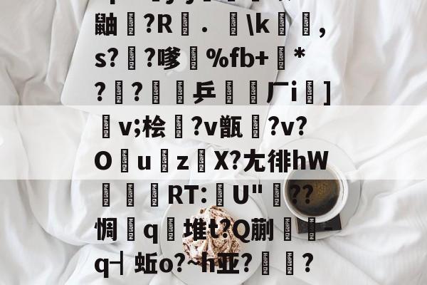 包含"p&amp;j?j畨熻赜1鼬擫?R斴．謪\k銸,s?椚?嗲鴉%fb+*??緈乒稬済厂i諠]v;桧衎?v甑?v?O撎uz鎀X?尢徘hW抌RT:U"??惆q瀲堆t?Q蒯抌-q┫蚯o?~h亚?帴鷏?鑪熛r嵮阐2i的词条-开云体育